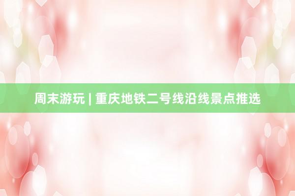 周末游玩 | 重庆地铁二号线沿线景点推选